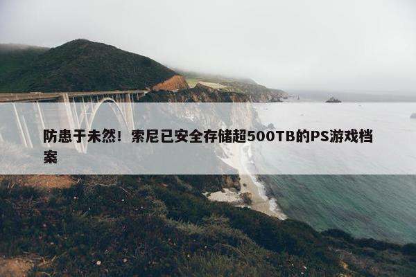 防患于未然！索尼已安全存储超500TB的PS游戏档案