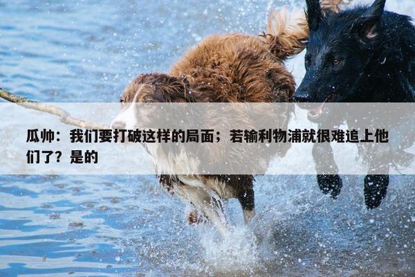 瓜帅：我们要打破这样的局面；若输利物浦就很难追上他们了？是的