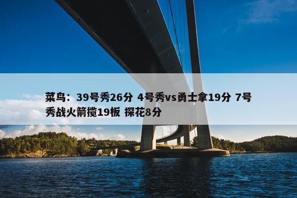 菜鸟：39号秀26分 4号秀vs勇士拿19分 7号秀战火箭揽19板 探花8分