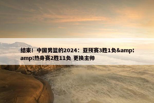 结束！中国男篮的2024：亚预赛3胜1负&amp;热身赛2胜11负 更换主帅