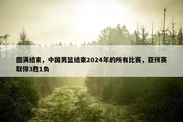 圆满结束，中国男篮结束2024年的所有比赛，亚预赛取得3胜1负