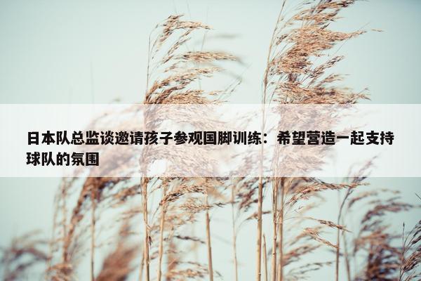 日本队总监谈邀请孩子参观国脚训练：希望营造一起支持球队的氛围