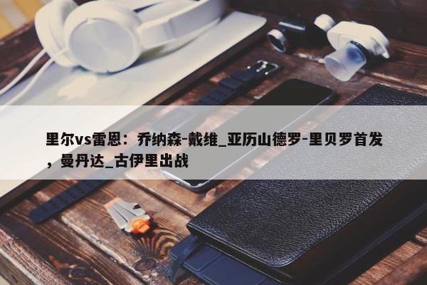 里尔vs雷恩：乔纳森-戴维_亚历山德罗-里贝罗首发，曼丹达_古伊里出战