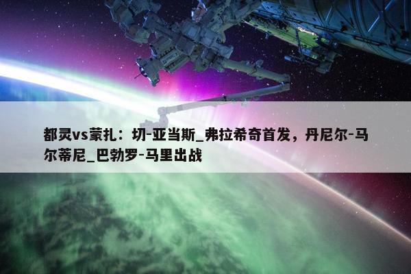 都灵vs蒙扎：切-亚当斯_弗拉希奇首发，丹尼尔-马尔蒂尼_巴勃罗-马里出战