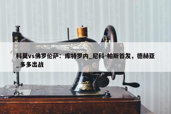 科莫vs佛罗伦萨：库特罗内_尼科-帕斯首发，德赫亚_多多出战