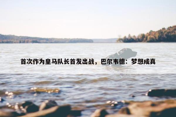 首次作为皇马队长首发出战，巴尔韦德：梦想成真