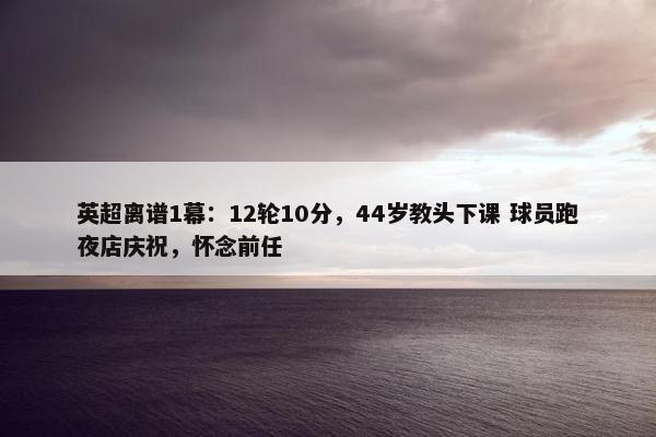 英超离谱1幕：12轮10分，44岁教头下课 球员跑夜店庆祝，怀念前任