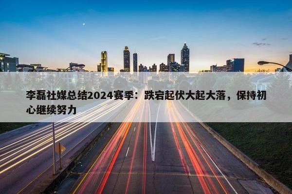 李磊社媒总结2024赛季：跌宕起伏大起大落，保持初心继续努力