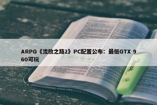 ARPG《流放之路2》PC配置公布：最低GTX 960可玩