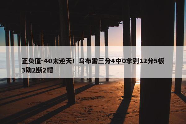 正负值-40太逆天！乌布雷三分4中0拿到12分5板3助2断2帽