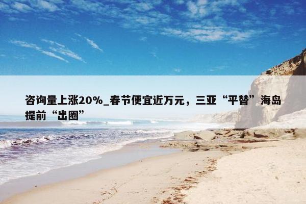 咨询量上涨20%_春节便宜近万元，三亚“平替”海岛提前“出圈”