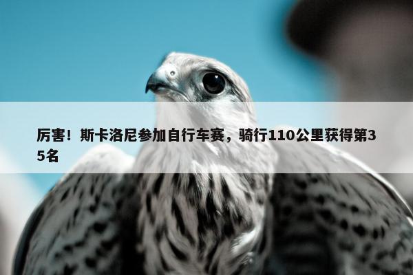 厉害！斯卡洛尼参加自行车赛，骑行110公里获得第35名