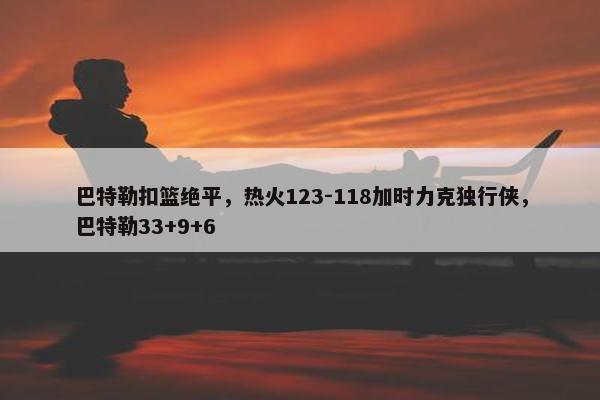 巴特勒扣篮绝平，热火123-118加时力克独行侠，巴特勒33+9+6