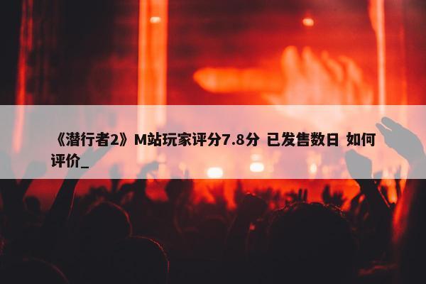 《潜行者2》M站玩家评分7.8分 已发售数日 如何评价_