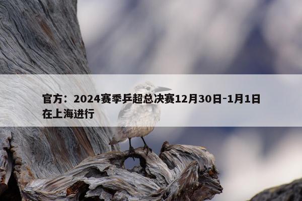 官方：2024赛季乒超总决赛12月30日-1月1日在上海进行