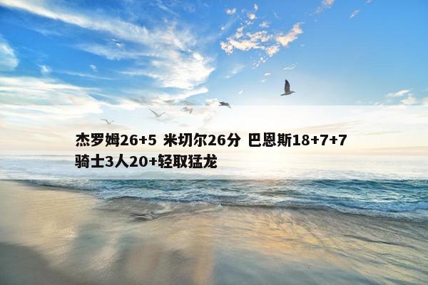 杰罗姆26+5 米切尔26分 巴恩斯18+7+7 骑士3人20+轻取猛龙