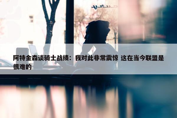 阿特金森谈骑士战绩：我对此非常震惊 这在当今联盟是很难的