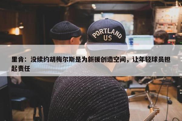 里肯：没续约胡梅尔斯是为新援创造空间，让年轻球员担起责任