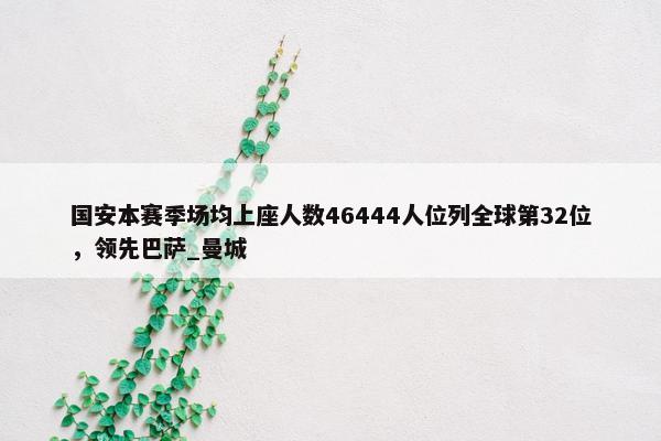 国安本赛季场均上座人数46444人位列全球第32位，领先巴萨_曼城