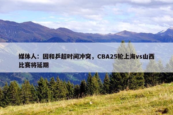 媒体人：因和乒超时间冲突，CBA25轮上海vs山西比赛将延期