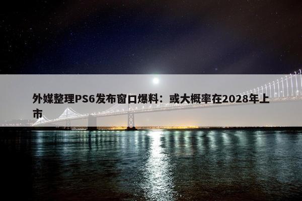 外媒整理PS6发布窗口爆料：或大概率在2028年上市