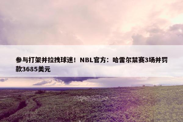 参与打架并拉拽球迷！NBL官方：哈雷尔禁赛3场并罚款3685美元