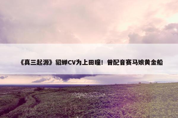 《真三起源》貂蝉CV为上田瞳！曾配音赛马娘黄金船