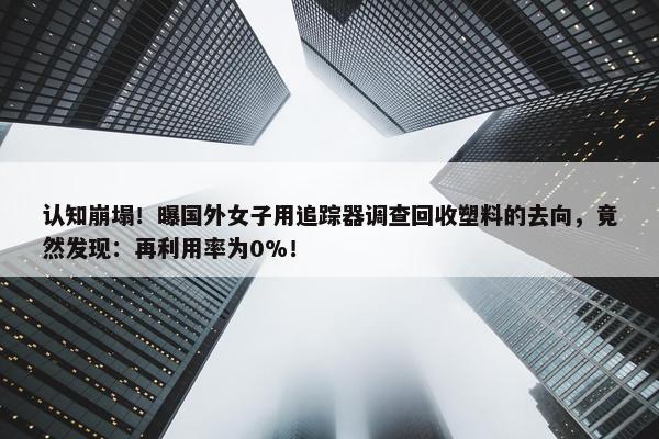 认知崩塌！曝国外女子用追踪器调查回收塑料的去向，竟然发现：再利用率为0%！