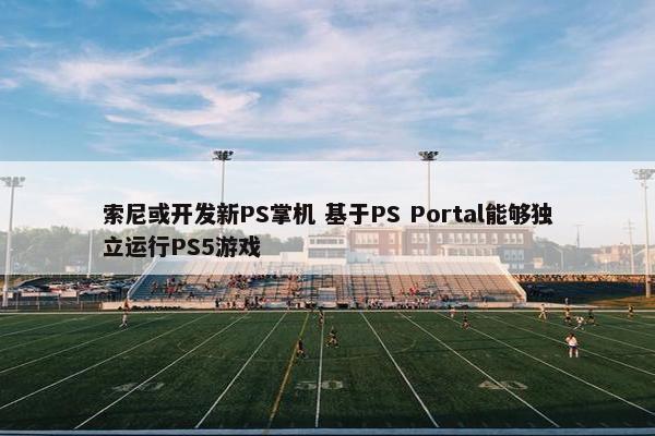 索尼或开发新PS掌机 基于PS Portal能够独立运行PS5游戏