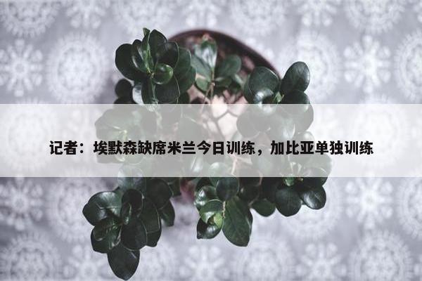 记者：埃默森缺席米兰今日训练，加比亚单独训练