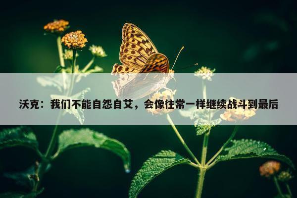 沃克：我们不能自怨自艾，会像往常一样继续战斗到最后