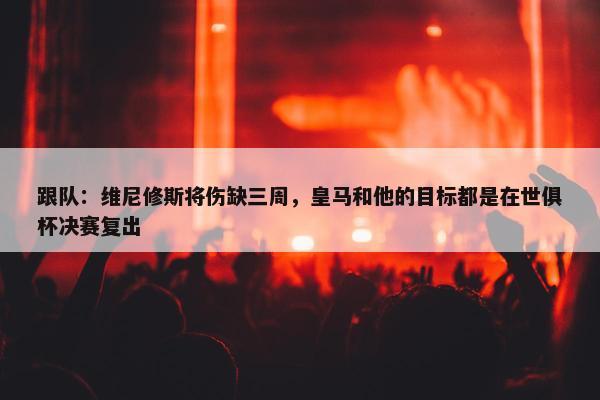 跟队：维尼修斯将伤缺三周，皇马和他的目标都是在世俱杯决赛复出