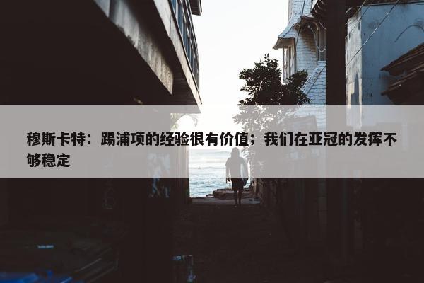 穆斯卡特：踢浦项的经验很有价值；我们在亚冠的发挥不够稳定