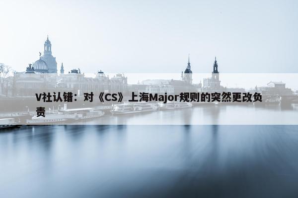 V社认错：对《CS》上海Major规则的突然更改负责