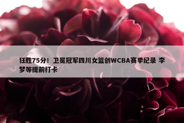 狂胜75分！卫冕冠军四川女篮创WCBA赛季纪录 李梦等提前打卡