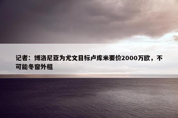 记者：博洛尼亚为尤文目标卢库米要价2000万欧，不可能冬窗外租