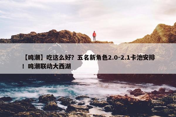 【鸣潮】吃这么好？五名新角色2.0-2.1卡池安排！鸣潮联动大西湖