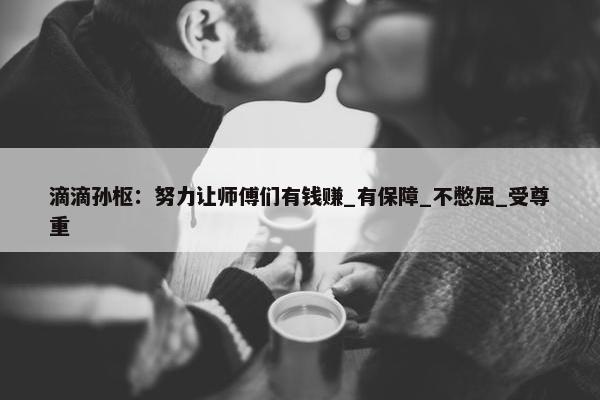 滴滴孙枢：努力让师傅们有钱赚_有保障_不憋屈_受尊重