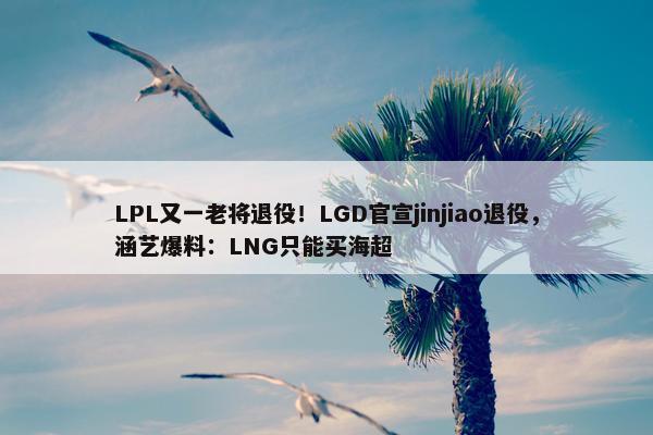 LPL又一老将退役！LGD官宣jinjiao退役，涵艺爆料：LNG只能买海超