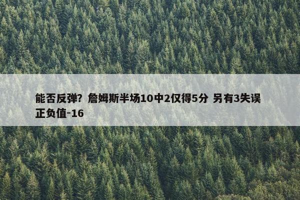 能否反弹？詹姆斯半场10中2仅得5分 另有3失误 正负值-16