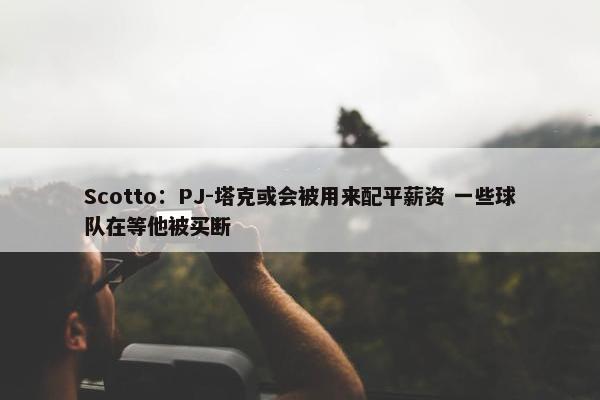 Scotto：PJ-塔克或会被用来配平薪资 一些球队在等他被买断