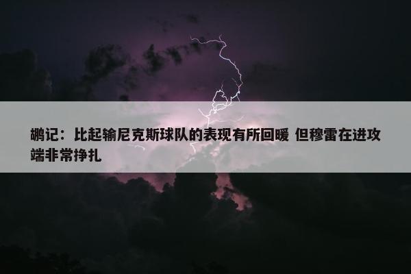 鹕记：比起输尼克斯球队的表现有所回暖 但穆雷在进攻端非常挣扎