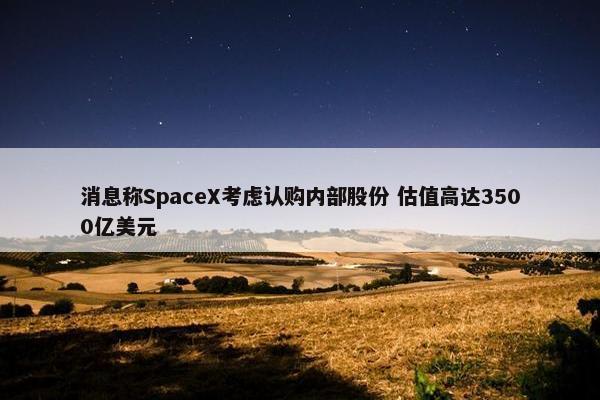 消息称SpaceX考虑认购内部股份 估值高达3500亿美元