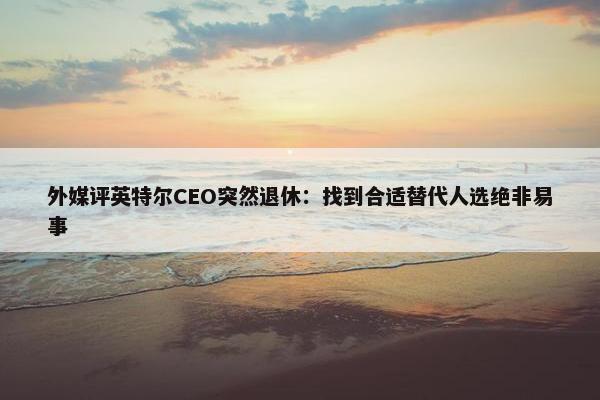 外媒评英特尔CEO突然退休：找到合适替代人选绝非易事