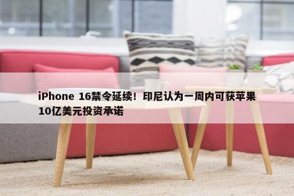 iPhone 16禁令延续！印尼认为一周内可获苹果10亿美元投资承诺