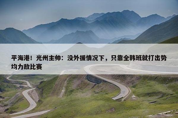 平海港！光州主帅：没外援情况下，只靠全韩班就打出势均力敌比赛