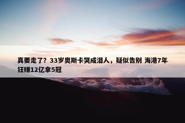 真要走了？33岁奥斯卡哭成泪人，疑似告别 海港7年狂赚12亿拿5冠