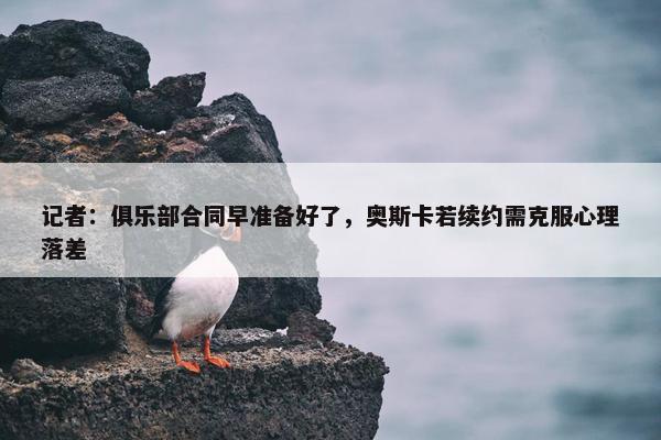 记者：俱乐部合同早准备好了，奥斯卡若续约需克服心理落差