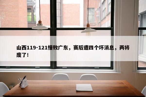 山西119-121惜败广东，赛后遭四个坏消息，两将废了！