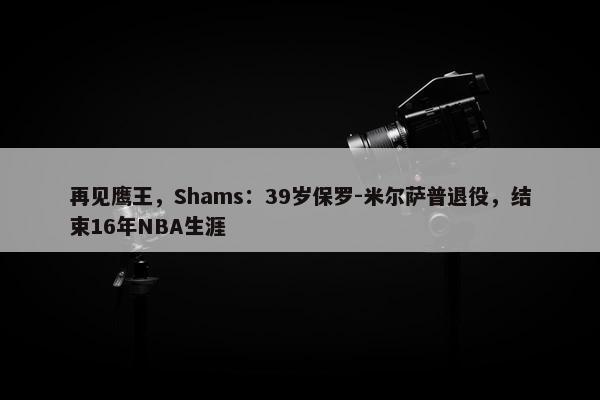 再见鹰王，Shams：39岁保罗-米尔萨普退役，结束16年NBA生涯